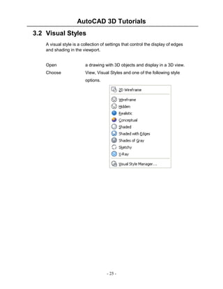 AutoCAD 3D Tutorials
3.2 Visual Styles
A visual style is a collection of settings that control the display of edges
and shading in the viewport.

Open

a drawing with 3D objects and display in a 3D view.

Choose

View, Visual Styles and one of the following style
options.

- 25 -

 