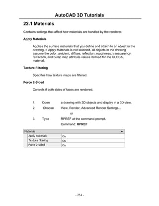 AutoCAD 3D Tutorials
22.1 Materials
Contains settings that affect how materials are handled by the renderer.
Apply Materials
Applies the surface materials that you define and attach to an object in the
drawing. If Apply Materials is not selected, all objects in the drawing
assume the color, ambient, diffuse, reflection, roughness, transparency,
refraction, and bump map attribute values defined for the GLOBAL
material.
Texture Filtering
Specifies how texture maps are filtered.
Force 2-Sided
Controls if both sides of faces are rendered.

1.

Open

a drawing with 3D objects and display in a 3D view.

2.

Choose

View, Render, Advanced Render Settings...
or

3.

Type

RPREF at the command prompt.
Command: RPREF

- 254 -

 