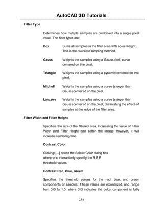 AutoCAD 3D Tutorials
Filter Type
Determines how multiple samples are combined into a single pixel
value. The filter types are:
Box

Sums all samples in the filter area with equal weight.
This is the quickest sampling method.

Gauss

Weights the samples using a Gauss (bell) curve
centered on the pixel.

Triangle

Weights the samples using a pyramid centered on the
pixel.

Mitchell

Weights the samples using a curve (steeper than
Gauss) centered on the pixel.

Lanczos

Weights the samples using a curve (steeper than
Gauss) centered on the pixel, diminishing the effect of
samples at the edge of the filter area.

Filter Width and Filter Height
Specifies the size of the filtered area. Increasing the value of Filter
Width and Filter Height can soften the image; however, it will
increase rendering time.
Contrast Color
Clicking [...] opens the Select Color dialog box
where you interactively specify the R,G,B
threshold values.
Contrast Red, Blue, Green
Specifies the threshold values for the red, blue, and green
components of samples. These values are normalized, and range
from 0.0 to 1.0, where 0.0 indicates the color component is fully
- 256 -

 