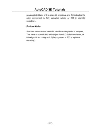 AutoCAD 3D Tutorials
unsaturated (black, or 0 in eight-bit encoding) and 1.0 indicates the
color component is fully saturated (white, or 255 in eight-bit
encoding).
Contrast Alpha
Specifies the threshold value for the alpha component of samples.
This value is normalized, and ranges from 0.0 (fully transparent, or
0 in eight-bit encoding) to 1.0 (fully opaque, or 255 in eight-bit
encoding).

- 257 -

 