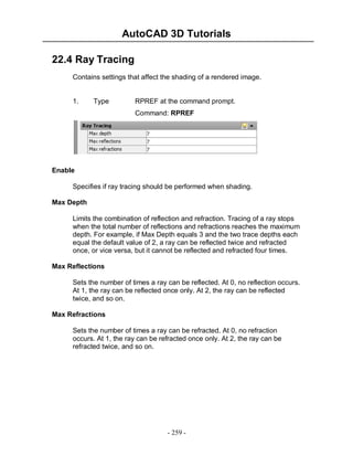 AutoCAD 3D Tutorials
22.4 Ray Tracing
Contains settings that affect the shading of a rendered image.

1.

Type

RPREF at the command prompt.
Command: RPREF

Enable
Specifies if ray tracing should be performed when shading.
Max Depth
Limits the combination of reflection and refraction. Tracing of a ray stops
when the total number of reflections and refractions reaches the maximum
depth. For example, if Max Depth equals 3 and the two trace depths each
equal the default value of 2, a ray can be reflected twice and refracted
once, or vice versa, but it cannot be reflected and refracted four times.
Max Reflections
Sets the number of times a ray can be reflected. At 0, no reflection occurs.
At 1, the ray can be reflected once only. At 2, the ray can be reflected
twice, and so on.
Max Refractions
Sets the number of times a ray can be refracted. At 0, no refraction
occurs. At 1, the ray can be refracted once only. At 2, the ray can be
refracted twice, and so on.

- 259 -

 