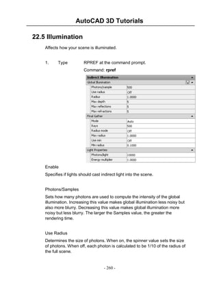 AutoCAD 3D Tutorials
22.5 Illumination
Affects how your scene is illuminated.

1.

Type

RPREF at the command prompt.
Command: rpref

Enable
Specifies if lights should cast indirect light into the scene.

Photons/Samples
Sets how many photons are used to compute the intensity of the global
illumination. Increasing this value makes global illumination less noisy but
also more blurry. Decreasing this value makes global illumination more
noisy but less blurry. The larger the Samples value, the greater the
rendering time.

Use Radius
Determines the size of photons. When on, the spinner value sets the size
of photons. When off, each photon is calculated to be 1/10 of the radius of
the full scene.

- 260 -

 