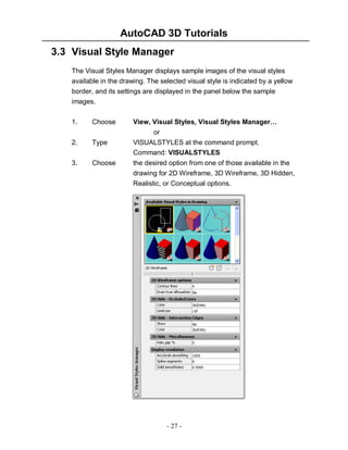 AutoCAD 3D Tutorials
3.3 Visual Style Manager
The Visual Styles Manager displays sample images of the visual styles
available in the drawing. The selected visual style is indicated by a yellow
border, and its settings are displayed in the panel below the sample
images.
Choose

View, Visual Styles, Visual Styles Manager…

2.

Type

or
VISUALSTYLES at the command prompt.
Command: VISUALSTYLES

3.

Choose

1.

the desired option from one of those available in the
drawing for 2D Wireframe, 3D Wireframe, 3D Hidden,
Realistic, or Conceptual options.

- 27 -

 