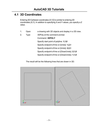 AutoCAD 3D Tutorials
4.1 3D Coordinates
Entering 3D Cartesian coordinates (X,Y,Z) is similar to entering 2D
coordinates (X,Y). In addition to specifying X and Y values, you specify a Z
value.

1.

Open

a drawing with 3D objects and display in a 3D view.

2.

Type

3DPoly at the command prompt.
Command: 3DPOLY
Specify start point of polyline: 1,1,0
Specify endpoint of line or [Undo]: 1,2,1
Specify endpoint of line or [Undo]: 2,2,1
Specify endpoint of line or [Close/Undo]: 2,1,0
Specify endpoint of line or [Close/Undo]: 1,1,0

The result will be the following lines that are drawn in 3D:

- 31 -

 