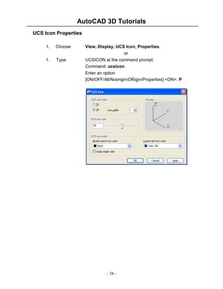 AutoCAD 3D Tutorials
UCS Icon Properties
1.
1.

Choose

View, Display, UCS Icon, Properties.

Type

or
UCSICON at the command prompt.
Command: ucsicon
Enter an option
[ON/OFF/All/Noorigin/ORigin/Properties] <ON>: P

- 38 -

 