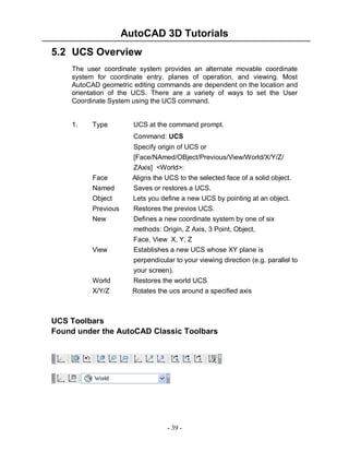 AutoCAD 3D Tutorials
5.2 UCS Overview
The user coordinate system provides an alternate movable coordinate
system for coordinate entry, planes of operation, and viewing. Most
AutoCAD geometric editing commands are dependent on the location and
orientation of the UCS. There are a variety of ways to set the User
Coordinate System using the UCS command.

1.

Type

UCS at the command prompt.
Command: UCS
Specify origin of UCS or

Face
Named
Object
Previous
New

View

World
X/Y/Z

[Face/NAmed/OBject/Previous/View/World/X/Y/Z/
ZAxis] <World>:
Aligns the UCS to the selected face of a solid object.
Saves or restores a UCS.
Lets you define a new UCS by pointing at an object.
Restores the previos UCS.
Defines a new coordinate system by one of six
methods: Origin, Z Axis, 3 Point, Object,
Face, View X, Y, Z
Establishes a new UCS whose XY plane is
perpendicular to your viewing direction (e.g. parallel to
your screen).
Restores the world UCS
Rotates the ucs around a specified axis

UCS Toolbars
Found under the AutoCAD Classic Toolbars

- 39 -

 