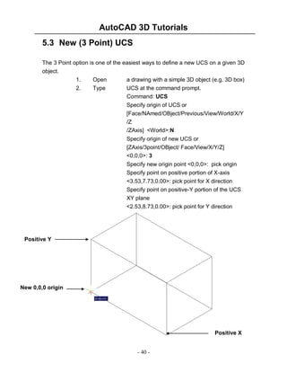 AutoCAD 3D Tutorials
5.3 New (3 Point) UCS
The 3 Point option is one of the easiest ways to define a new UCS on a given 3D
object.
1.
Open
a drawing with a simple 3D object (e.g. 3D box)
2.

Type

UCS at the command prompt.
Command: UCS
Specify origin of UCS or
[Face/NAmed/OBject/Previous/View/World/X/Y
/Z
/ZAxis] <World>:N
Specify origin of new UCS or
[ZAxis/3point/OBject/ Face/View/X/Y/Z]
<0,0,0>: 3
Specify new origin point <0,0,0>: pick origin
Specify point on positive portion of X-axis
<3.53,7.73,0.00>: pick point for X direction
Specify point on positive-Y portion of the UCS
XY plane
<2.53,8.73,0.00>: pick point for Y direction

Positive Y

New 0,0,0 origin

Positive X

- 40 -

 