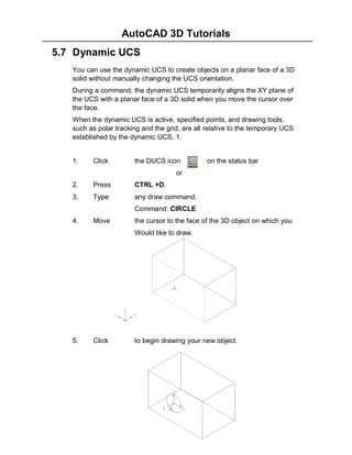 AutoCAD 3D Tutorials
5.7 Dynamic UCS
You can use the dynamic UCS to create objects on a planar face of a 3D
solid without manually changing the UCS orientation.
During a command, the dynamic UCS temporarily aligns the XY plane of
the UCS with a planar face of a 3D solid when you move the cursor over
the face.
When the dynamic UCS is active, specified points, and drawing tools,
such as polar tracking and the grid, are all relative to the temporary UCS
established by the dynamic UCS. 1.

1.

Click

the DUCS icon

on the status bar

or
2.

Press

CTRL +D.

3.

Type

any draw command.
Command: CIRCLE

4.

Move

the cursor to the face of the 3D object on which you
Would like to draw.

5.

Click

to begin drawing your new object.

- 45 -

 