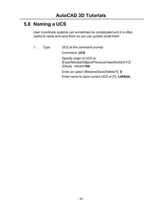 AutoCAD 3D Tutorials
5.8 Naming a UCS
User coordinate systems can sometimes be complicated and it is often
useful to name and save them so you can quickly recall them.

1.

Type

UCS at the command prompt.
Command: UCS
Specify origin of UCS or
[Face/NAmed/OBject/Previous/View/World/X/Y/Z
/ZAxis] <World>NA
Enter an option [Restore/Save/Delete/?]: S
Enter name to save current UCS or [?]: LeftSide

- 46 -

 
