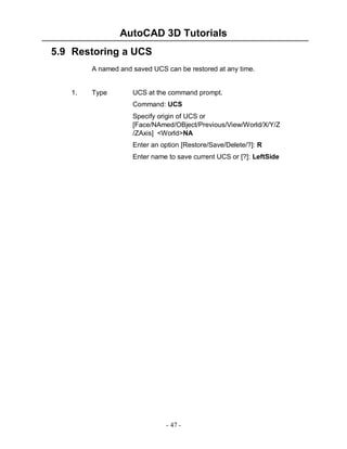 AutoCAD 3D Tutorials
5.9 Restoring a UCS
A named and saved UCS can be restored at any time.

1.

Type

UCS at the command prompt.
Command: UCS
Specify origin of UCS or
[Face/NAmed/OBject/Previous/View/World/X/Y/Z
/ZAxis] <World>NA
Enter an option [Restore/Save/Delete/?]: R
Enter name to save current UCS or [?]: LeftSide

- 47 -

 