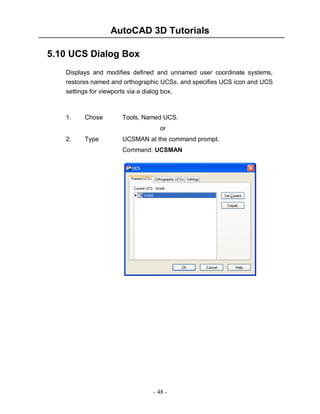 AutoCAD 3D Tutorials
5.10 UCS Dialog Box
Displays and modifies defined and unnamed user coordinate systems,
restores named and orthographic UCSs, and specifies UCS icon and UCS
settings for viewports via a dialog box.

1.

Chose

Tools, Named UCS.
or

2.

Type

UCSMAN at the command prompt.
Command: UCSMAN

- 48 -

 