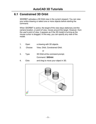 AutoCAD 3D Tutorials
6.1 Constrained 3D Orbit
3DORBIT activates a 3D Orbit view in the current viewport. You can view
your entire drawing or select one or more objects before starting the
command.
When 3DORBIT is active, the target of the view stays stationary and the
camera location, or point of view, moves around the target. However, from
the user's point of view, it appears as if the 3D model is turning as the
mouse cursor is dragged. In this way, you can specify any view of the
model.

1.

Open

a drawing with 3D objects.

2.

Choose

View, Orbit, Constrained Orbit.
or

3.

Type

3D Orbit at the command prompt.
Command: 3DOrbit

4.

Click

and drag to move your object in 3D.

- 51 -

 