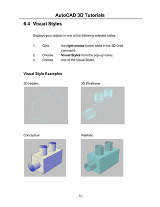 AutoCAD 3D Tutorials
6.4 Visual Styles
Displays your objects in one of the following selected styles:
1.

Click

the right mouse button while in the 3D Orbit

2.

Choose

command.
Visual Styles from the pop-up menu.

3.

Choose

one of the Visual Styles.

Visual Style Examples
3D Hidden

3D Wireframe

Conceptual

Realistic

- 54 -

 