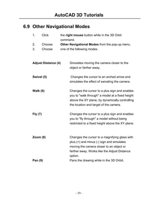 AutoCAD 3D Tutorials
6.9 Other Navigational Modes
1.

Click

the right mouse button while in the 3D Orbit

2.

Choose

command.
Other Navigational Modes from the pop-up menu.

3.

Choose

one of the following modes.

Adjust Distance (4)

Simulates moving the camera closer to the
object or farther away.

Swivel (5)

Changes the cursor to an arched arrow and
simulates the effect of swiveling the camera.

Walk (6)

Changes the cursor to a plus sign and enables
you to "walk through" a model at a fixed height
above the XY plane, by dynamically controlling
the location and target of the camera.

Fly (7)

Changes the cursor to a plus sign and enables
you to "fly through" a model without being
restricted to a fixed height above the XY plane.

Zoom (8)

Changes the cursor to a magnifying glass with
plus (+) and minus (-) sign and simulates

Pan (9)

moving the camera closer to an object or
farther away. Works like the Adjust Distance
option.
Pans the drawing while in the 3D Oribit.

- 59 -

 