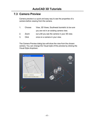 AutoCAD 3D Tutorials
7.3 Camera Preview
Camera preview is a quick and easy way to see the properties of a
camera before viewing from the camera.

1.

Choose

View, 3D Views, Southwest Isometric to be sure
you are not in an existing camera view.

2.

Zoom

out until you see the camera in your 3D view.

3.

Click

once on a camera in your view.

The Camera Preview dialog box will show the view from the chosen
camera. You can change the Visual style of this preview by clicking the
Visual Style dropdown.

- 63 -

 