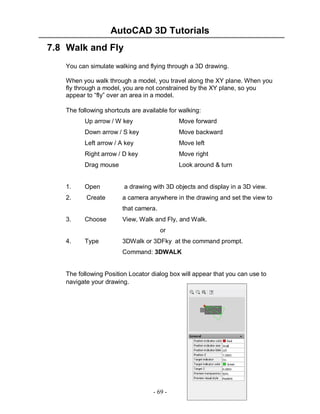 AutoCAD 3D Tutorials
7.8 Walk and Fly
You can simulate walking and flying through a 3D drawing.
When you walk through a model, you travel along the XY plane. When you
fly through a model, you are not constrained by the XY plane, so you
appear to “fly” over an area in a model.
The following shortcuts are available for walking:
Up arrow / W key

Move forward

Down arrow / S key

Move backward

Left arrow / A key

Move left

Right arrow / D key

Move right

Drag mouse

Look around & turn

1.

Open

a drawing with 3D objects and display in a 3D view.

2.

Create

a camera anywhere in the drawing and set the view to
that camera.

3.

Choose

View, Walk and Fly, and Walk.
or

4.

Type

3DWalk or 3DFky at the command prompt.
Command: 3DWALK

The following Position Locator dialog box will appear that you can use to
navigate your drawing.

- 69 -

 