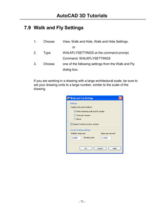 AutoCAD 3D Tutorials
7.9 Walk and Fly Settings
1.

Choose

View, Walk and Hide, Walk and Hide Settings.
or

2.

Type

WALKFLYSETTINGS at the command prompt.
Command: WALKFLYSETTINGS

3.

Choose

one of the following settings from the Walk and Fly
dialog box.

If you are working in a drawing with a large architectural scale, be sure to
set your drawing units to a large number, similar to the scale of the
drawing.

- 71 -

 