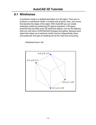 AutoCAD 3D Tutorials
8.1 Wireframes
A wireframe model is a skeletal description of a 3D object. There are no
surfaces in a wireframe model; it consists only of points, lines, and curves
that describe the edges of the object. With AutoCAD you can create
wireframe models by positioning 2D objects anywhere in 3D space.
AutoCAD also provides some 3D wireframe objects, such as 3D polylines
(that can only have a CONTINUOUS linetype) and splines. Because each
object that makes up a wireframe model must be independently drawn
and positioned, this type of modeling can be the most time-consuming.

Wireframe lines in 3D

- 75 -

 