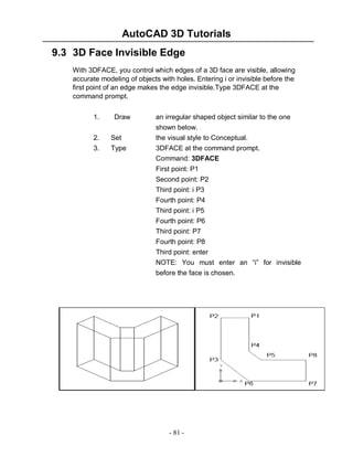 AutoCAD 3D Tutorials
9.3 3D Face Invisible Edge
With 3DFACE, you control which edges of a 3D face are visible, allowing
accurate modeling of objects with holes. Entering i or invisible before the
first point of an edge makes the edge invisible.Type 3DFACE at the
command prompt.
1.
2.
3.

Draw
Set
Type

an irregular shaped object similar to the one
shown below.
the visual style to Conceptual.
3DFACE at the command prompt.
Command: 3DFACE
First point: P1
Second point: P2
Third point: i P3
Fourth point: P4
Third point: i P5
Fourth point: P6
Third point: P7
Fourth point: P8
Third point: enter
NOTE: You must enter an “i” for invisible
before the face is chosen.

- 81 -

 