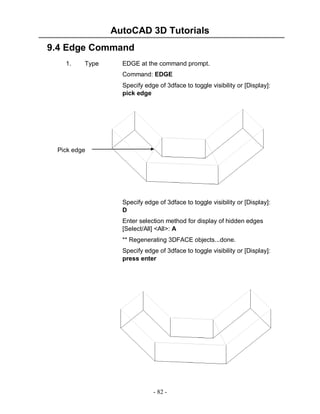 AutoCAD 3D Tutorials
9.4 Edge Command
1.

Type

EDGE at the command prompt.
Command: EDGE
Specify edge of 3dface to toggle visibility or [Display]:
pick edge

Pick edge

Specify edge of 3dface to toggle visibility or [Display]:
D
Enter selection method for display of hidden edges
[Select/All] <All>: A
** Regenerating 3DFACE objects...done.
Specify edge of 3dface to toggle visibility or [Display]:
press enter

- 82 -

 