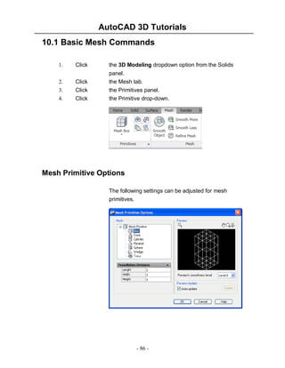 AutoCAD 3D Tutorials
10.1 Basic Mesh Commands
Click

the 3D Modeling dropdown option from the Solids

2.

Click

panel.
the Mesh tab.

3.
4.

Click
Click

the Primitives panel.
the Primitive drop-down.

1.

Mesh Primitive Options
The following settings can be adjusted for mesh
primitives.

- 86 -

 