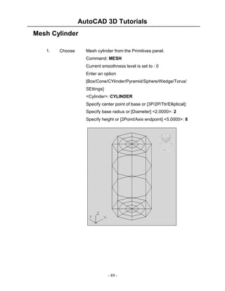 AutoCAD 3D Tutorials
Mesh Cylinder
1.

Choose

Mesh cylinder from the Primitives panel.
Command: MESH
Current smoothness level is set to : 0
Enter an option
[Box/Cone/CYlinder/Pyramid/Sphere/Wedge/Torus/
SEttings]
<Cylinder>: CYLINDER
Specify center point of base or [3P/2P/Ttr/Elliptical]:
Specify base radius or [Diameter] <2.0000>: 2
Specify height or [2Point/Axis endpoint] <5.0000>: 8

- 89 -

 