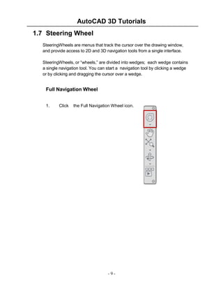 AutoCAD 3D Tutorials
1.7 Steering Wheel
SteeringWheels are menus that track the cursor over the drawing window,
and provide access to 2D and 3D navigation tools from a single interface.
SteeringWheels, or “wheels,” are divided into wedges; each wedge contains
a single navigation tool. You can start a navigation tool by clicking a wedge
or by clicking and dragging the cursor over a wedge.

Full Navigation Wheel
1.

Click

the Full Navigation Wheel icon.

-9-

 