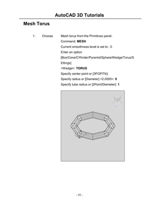 AutoCAD 3D Tutorials
Mesh Torus
1.

Choose

Mesh torus from the Primitives panel.
Command: MESH
Current smoothness level is set to : 0
Enter an option
[Box/Cone/CYlinder/Pyramid/Sphere/Wedge/Torus/S
Ettings]
<Wedge>: TORUS
Specify center point or [3P/2P/Ttr]:
Specify radius or [Diameter] <2.0000>: 6
Specify tube radius or [2Point/Diameter]: 1

- 93 -

 