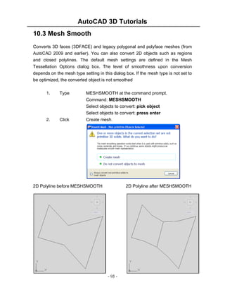 AutoCAD 3D Tutorials
10.3 Mesh Smooth
Converts 3D faces (3DFACE) and legacy polygonal and polyface meshes (from
AutoCAD 2009 and earlier). You can also convert 2D objects such as regions
and closed polylines. The default mesh settings are defined in the Mesh
Tessellation Options dialog box. The level of smoothness upon conversion
depends on the mesh type setting in this dialog box. If the mesh type is not set to
be optimized, the converted object is not smoothed
1.

2.

Type

Click

MESHSMOOTH at the command prompt.
Command: MESHSMOOTH
Select objects to convert: pick object
Select objects to convert: press enter
Create mesh.

2D Polyline before MESHSMOOTH

2D Polyline after MESHSMOOTH

- 95 -

 