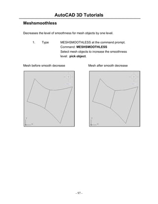 AutoCAD 3D Tutorials
Meshsmoothless
Decreases the level of smoothness for mesh objects by one level.
1.

Type

MESHSMOOTHLESS at the command prompt.
Command: MESHSMOOTHLESS
Select mesh objects to increase the smoothness
level: pick object.

Mesh before smooth decrease

Mesh after smooth decrease

- 97 -

 