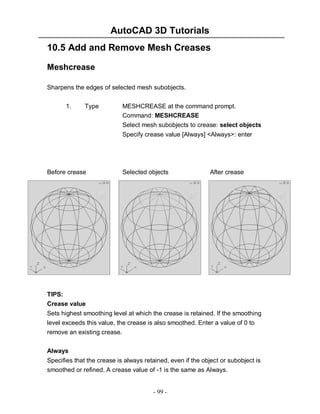 AutoCAD 3D Tutorials
10.5 Add and Remove Mesh Creases
Meshcrease
Sharpens the edges of selected mesh subobjects.
1.

Type

MESHCREASE at the command prompt.
Command: MESHCREASE
Select mesh subobjects to crease: select objects
Specify crease value [Always] <Always>: enter

Before crease

Selected objects

After crease

TIPS:
Crease value
Sets highest smoothing level at which the crease is retained. If the smoothing
level exceeds this value, the crease is also smoothed. Enter a value of 0 to
remove an existing crease.
Always
Specifies that the crease is always retained, even if the object or subobject is
smoothed or refined. A crease value of -1 is the same as Always.

- 99 -

 