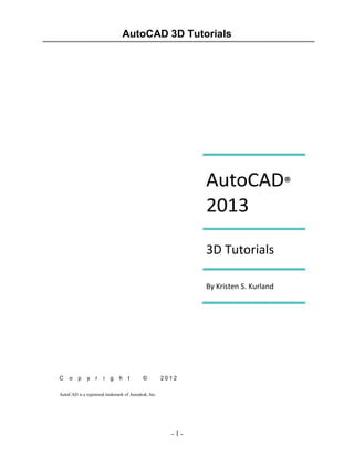 AutoCAD 3D Tutorials

AutoCAD®
2013
3D Tutorials
By Kristen S. Kurland

C

o

p

y

r

i

g

h

t

©

2012

AutoCAD is a registered trademark of Autodesk, Inc.

-1-

 