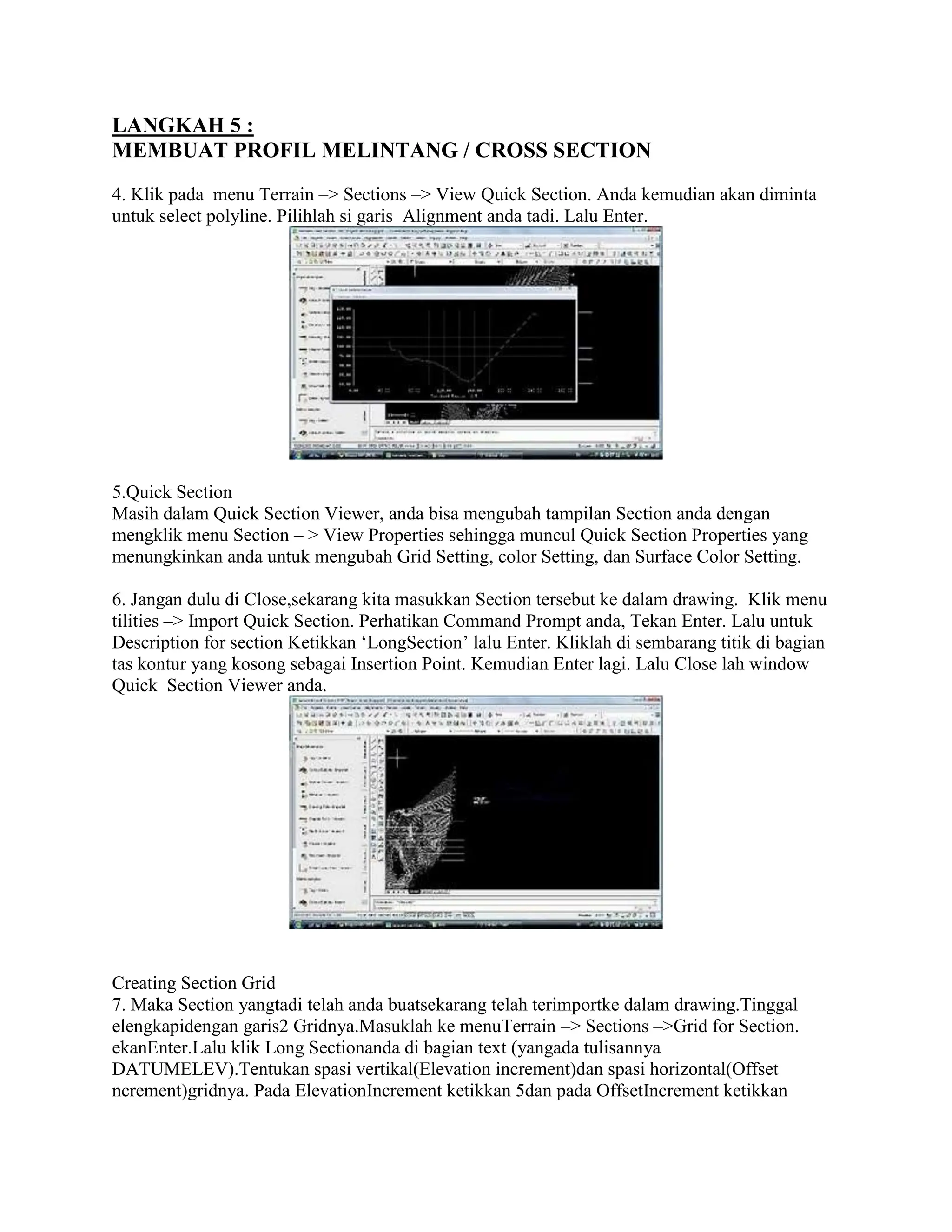 LANGKAH 5 :
MEMBUAT PROFIL MELINTANG / CROSS SECTION
4. Klik pada menu Terrain –> Sections –> View Quick Section. Anda kemudian akan diminta
untuk select polyline. Pilihlah si garis Alignment anda tadi. Lalu Enter.
5.Quick Section
Masih dalam Quick Section Viewer, anda bisa mengubah tampilan Section anda dengan
mengklik menu Section – > View Properties sehingga muncul Quick Section Properties yang
menungkinkan anda untuk mengubah Grid Setting, color Setting, dan Surface Color Setting.
6. Jangan dulu di Close,sekarang kita masukkan Section tersebut ke dalam drawing. Klik menu
tilities –> Import Quick Section. Perhatikan Command Prompt anda, Tekan Enter. Lalu untuk
Description for section Ketikkan ‘LongSection’ lalu Enter. Kliklah di sembarang titik di bagian
tas kontur yang kosong sebagai Insertion Point. Kemudian Enter lagi. Lalu Close lah window
Quick Section Viewer anda.
Creating Section Grid
7. Maka Section yangtadi telah anda buatsekarang telah terimportke dalam drawing.Tinggal
elengkapidengan garis2 Gridnya.Masuklah ke menuTerrain –> Sections –>Grid for Section.
ekanEnter.Lalu klik Long Sectionanda di bagian text (yangada tulisannya
DATUMELEV).Tentukan spasi vertikal(Elevation increment)dan spasi horizontal(Offset
ncrement)gridnya. Pada ElevationIncrement ketikkan 5dan pada OffsetIncrement ketikkan
 