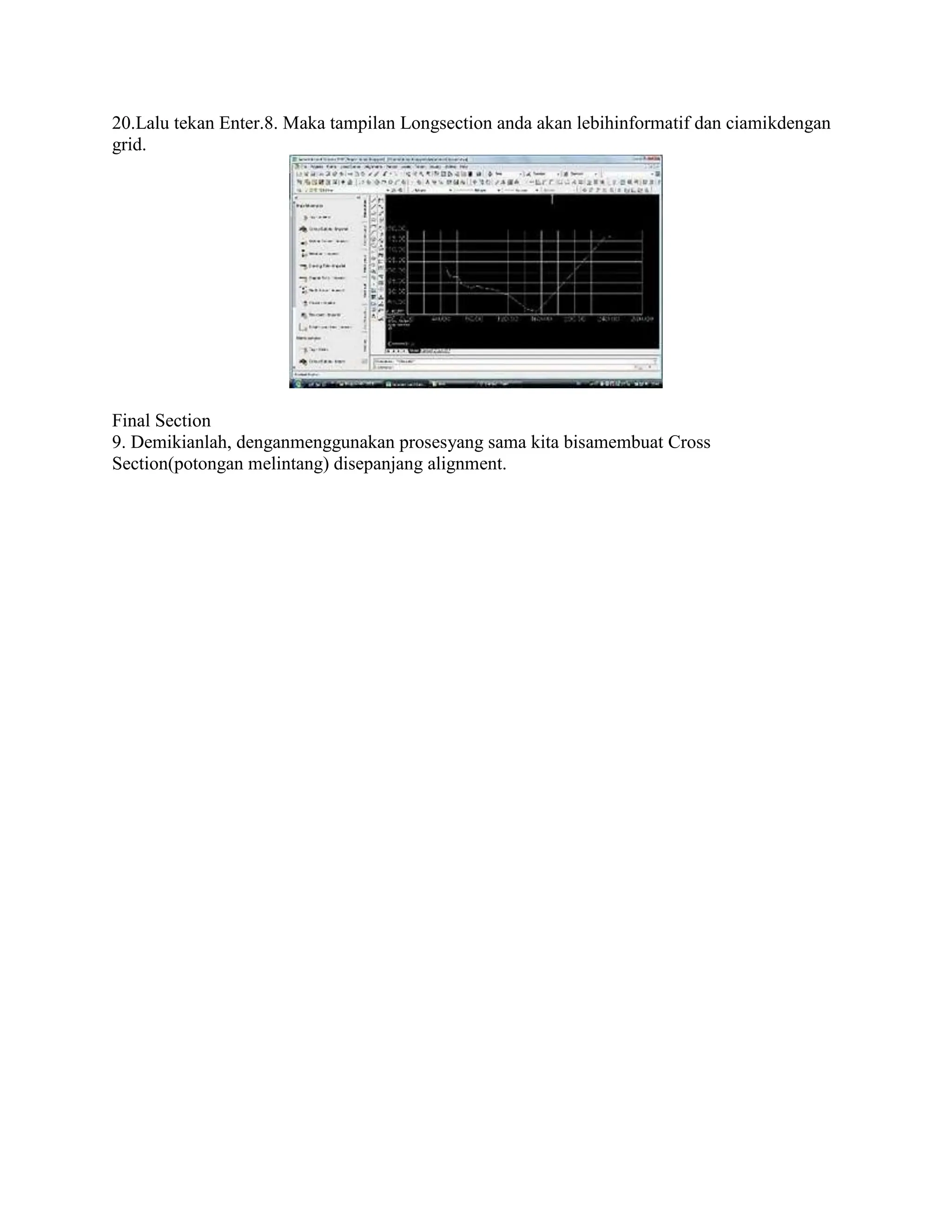 20.Lalu tekan Enter.8. Maka tampilan Longsection anda akan lebihinformatif dan ciamikdengan
grid.
Final Section
9. Demikianlah, denganmenggunakan prosesyang sama kita bisamembuat Cross
Section(potongan melintang) disepanjang alignment.
 