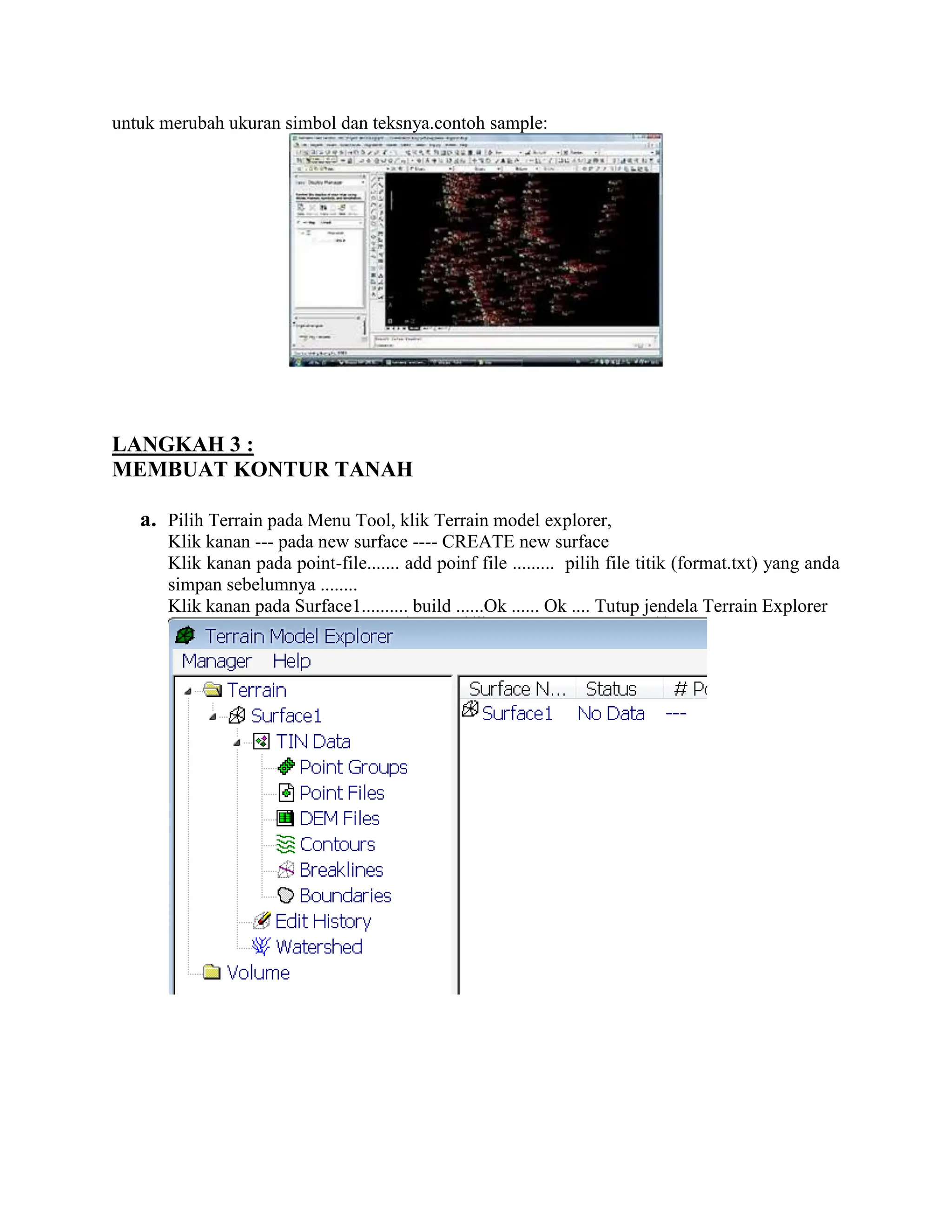 untuk merubah ukuran simbol dan teksnya.contoh sample:
LANGKAH 3 :
MEMBUAT KONTUR TANAH
a. Pilih Terrain pada Menu Tool, klik Terrain model explorer,
Klik kanan --- pada new surface ---- CREATE new surface
Klik kanan pada point-file....... add poinf file ......... pilih file titik (format.txt) yang anda
simpan sebelumnya ........
Klik kanan pada Surface1.......... build ......Ok ...... Ok .... Tutup jendela Terrain Explorer
 