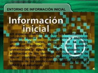 ENTORNO DE INFORMACIÓN INICIAL
• Your Subtopics Go Here
Un espacio diseñado para que los estudiantes se
informen acerca de las condiciones y aspectos
generales del curso, dentro de él se podrá
encontrar: noticias del aula, foro general,
presentación y agenda del curso, glosario y la
aceptación de los términos del curso; antes de
iniciar cualquier actividad deben aceptar los
términos de las condiciones establecidas entre la
UNAD y el estudiante.
 