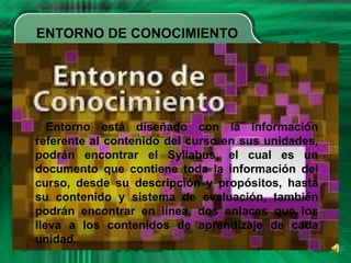 ENTORNO DE CONOCIMIENTO
Entorno está diseñado con la información
referente al contenido del curso en sus unidades,
podrán encontrar el Syllabus, el cual es un
documento que contiene toda la información del
curso, desde su descripción y propósitos, hasta
su contenido y sistema de evaluación, también
podrán encontrar en línea, dos enlaces que los
lleva a los contenidos de aprendizaje de cada
unidad.
 