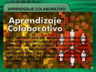 APRENDIZAJE COLABORATIVO
Foro habilitado para que los estudiantes interactúen
entre sí, es decir, encontrarán un foro con tres temas
habilitado, cada tema contiene un trabajo a realizar
así: trabajo de información inicial (individual), trabajo
colaborativo uno y dos (grupal), cada tema tiene una
guía y una rúbrica que se debe observar para poder
desarrollar la actividad.
 