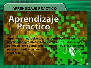 APRENDIZAJE PRACTICO
Aquí los estudiantes encontraran bien sea
actividades prácticas, foro de tarea en línea u otra
actividad propuesta por el tutor que les permita
practicar sobre aspectos puntuales de la actividad
en el aula.
 