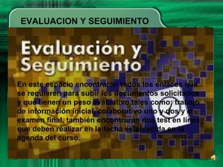 EVALUACION Y SEGUIMIENTO
En este espacio encontrarán todos los enlaces que
se requieren para subir los documentos solicitados
y que tienen un peso evaluativo tales como: trabajo
de información inicial, colaborativo uno y dos y el
examen final, también encontrarán dos test en línea
que deben realizar en la fecha establecida en la
agenda del curso.
 