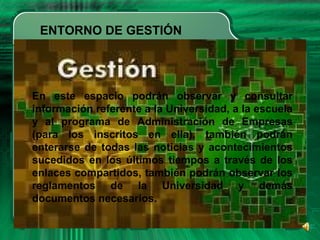 ENTORNO DE GESTIÓN
En este espacio podrán observar y consultar
información referente a la Universidad, a la escuela
y al programa de Administración de Empresas
(para los inscritos en ella), también podrán
enterarse de todas las noticias y acontecimientos
sucedidos en los últimos tiempos a través de los
enlaces compartidos, también podrán observar los
reglamentos de la Universidad y demás
documentos necesarios.
 