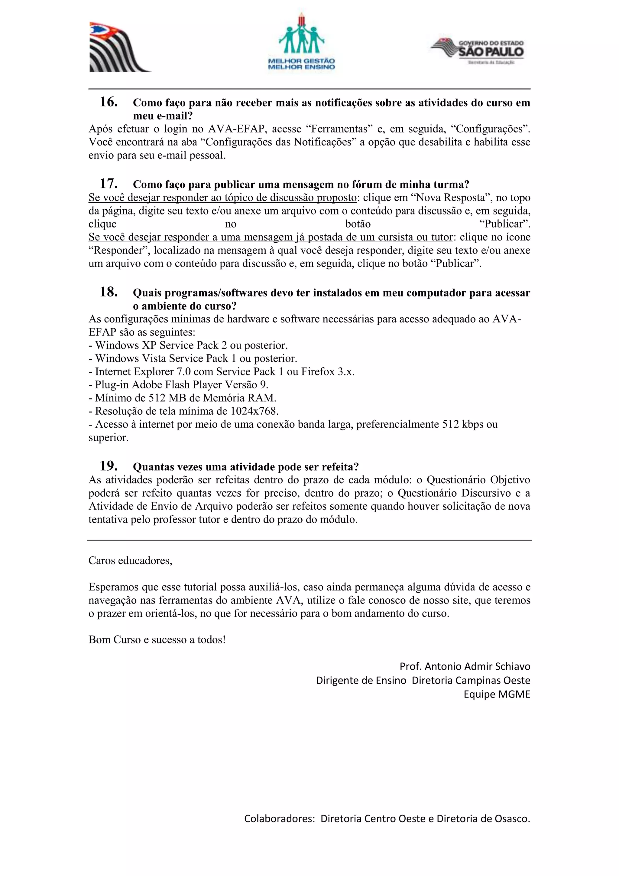 Colaboradores: Diretoria Centro Oeste e Diretoria de Osasco.
16. Como faço para não receber mais as notificações sobre as atividades do curso em
meu e-mail?
Após efetuar o login no AVA-EFAP, acesse “Ferramentas” e, em seguida, “Configurações”.
Você encontrará na aba “Configurações das Notificações” a opção que desabilita e habilita esse
envio para seu e-mail pessoal.
17. Como faço para publicar uma mensagem no fórum de minha turma?
Se você desejar responder ao tópico de discussão proposto: clique em “Nova Resposta”, no topo
da página, digite seu texto e/ou anexe um arquivo com o conteúdo para discussão e, em seguida,
clique no botão “Publicar”.
Se você desejar responder a uma mensagem já postada de um cursista ou tutor: clique no ícone
“Responder”, localizado na mensagem à qual você deseja responder, digite seu texto e/ou anexe
um arquivo com o conteúdo para discussão e, em seguida, clique no botão “Publicar”.
18. Quais programas/softwares devo ter instalados em meu computador para acessar
o ambiente do curso?
As configurações mínimas de hardware e software necessárias para acesso adequado ao AVA-
EFAP são as seguintes:
- Windows XP Service Pack 2 ou posterior.
- Windows Vista Service Pack 1 ou posterior.
- Internet Explorer 7.0 com Service Pack 1 ou Firefox 3.x.
- Plug-in Adobe Flash Player Versão 9.
- Mínimo de 512 MB de Memória RAM.
- Resolução de tela mínima de 1024x768.
- Acesso à internet por meio de uma conexão banda larga, preferencialmente 512 kbps ou
superior.
19. Quantas vezes uma atividade pode ser refeita?
As atividades poderão ser refeitas dentro do prazo de cada módulo: o Questionário Objetivo
poderá ser refeito quantas vezes for preciso, dentro do prazo; o Questionário Discursivo e a
Atividade de Envio de Arquivo poderão ser refeitos somente quando houver solicitação de nova
tentativa pelo professor tutor e dentro do prazo do módulo.
Caros educadores,
Esperamos que esse tutorial possa auxiliá-los, caso ainda permaneça alguma dúvida de acesso e
navegação nas ferramentas do ambiente AVA, utilize o fale conosco de nosso site, que teremos
o prazer em orientá-los, no que for necessário para o bom andamento do curso.
Bom Curso e sucesso a todos!
Prof. Antonio Admir Schiavo
Dirigente de Ensino Diretoria Campinas Oeste
Equipe MGME
 