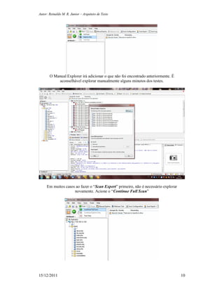 Autor: Reinaldo M. R. Junior – Arquiteto de Teste
15/12/2011 10
O Manual Explorer irá adicionar o que não foi encontrado anteriormente. É
aconselhável explorar manualmente alguns minutos dos testes.
Em muitos casos ao fazer o “Scan Expert” primeiro, não é necessário explorar
novamente. Acione o “Continue Full Scan”
 