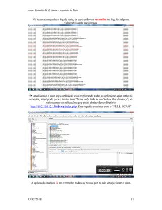 Autor: Reinaldo M. R. Junior – Arquiteto de Teste
15/12/2011 11
No scan acompanhe o log de teste, os que estão em vermelho no log, foi alguma
vulnerabilidade encontrada.
 Analisando o scan log a aplicação está explorando todas as aplicações que estão no
servidor, você pode para e limitar isso “Scan only links in and below this diretory”, só
vai escanear as aplicações que estão abaixo desse diretório
http://192.168.12.130/dvwa/index.php. Em seguida continue com o “FULL SCAN”
A aplicação marcou X em vermelho todas as pastas que eu não desejo fazer o scan.
 
