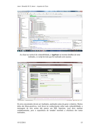 Autor: Reinaldo M. R. Junior – Arquiteto de Teste
15/12/2011 13
Ao clicar na variável da vulnerabilidade, o AppScan vai mostrar detalhes do teste
realizado, e o script de teste que foi realizado com sucesso.
Os erros encontrados devem ser Auditados, analisados antes de gerar o relatório. Muitos
deles são falsos-positivos, você dever ter conhecimento sobre cada vulnerabilidade, a
mensagem de erro acima não parece um SQL Injection, você deve analisar
cuidadosamente, pois a experiência do testador mostrará a eficiência dos testes
realizados.
 