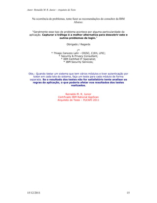Autor: Reinaldo M. R. Junior – Arquiteto de Teste
15/12/2011 15
Na ocorrência de problemas, tente fazer as recomendações do consultor da IBM
Abaixo:
“Geralmente esse tipo de problema acontece por alguma particularidade da
aplicação. Capturar o tráfego é a melhor alternativa para descobrir este e
outros problemas de login.”
Obrigado / Regards
/*
* Thiago Canozzo Lahr - CRISC, C|EH, LPIC;
* Security & Privacy Consultant;
* IBM Certified IT Specialist;
* IBM Security Services;
Obs.: Quando testar um sistema que tem vários módulos e tiver autenticação por
token em cada tela do sistema, faça um teste para cada módulo de forma
separada. Se o resultado dos testes não for satisfatório tente analisar as
regras da aplicação, o que poderia afetar nos resultados dos testes
realizados.
Reinaldo M. R. Junior
Certificado IBM Rational AppScan
Arquiteto de Teste – FUCAPI 2011
 