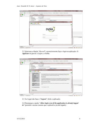 Autor: Reinaldo M. R. Junior – Arquiteto de Teste
15/12/2011 4
2.2 Selecione a Opção “Record” e posteriormente faça o login na aplicação. O
AppScan irá gravar o Login e a Senha.
2.3 Ao Logar não faça o “Logout”, feche a aplicação.
2.4 Desmarque a opção “Allow login even if the application is already logged
in” (permitir o acesso mesmo que o aplicativo já está logado).
 