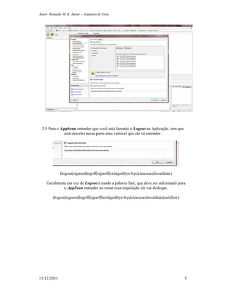 Autor: Reinaldo M. R. Junior – Arquiteto de Teste
15/12/2011 5
2.5 Para o AppScan entender que você está fazendo o Logout na Aplicação, tem que
está descrito nessa parte uma variável que ele vá entender.
(logout|signout|logoff|signoff|exit|quit|bye-bye|clearuser|invalidate)
Geralmente em vez de Logout é usado a palavra Sair, que deve ser adicionado para
o AppScan entender ao testar essa requisição ele vai deslogar.
(logout|signout|logoff|signoff|exit|quit|bye-bye|clearuser|invalidate|sair|Sair)
 