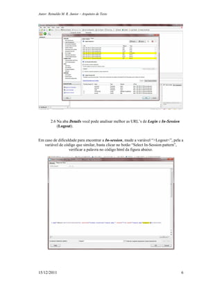 Autor: Reinaldo M. R. Junior – Arquiteto de Teste
15/12/2011 6
2.6 Na aba Details você pode analisar melhor as URL’s de Login e In-Session
(Logout).
Em caso de dificuldade para encontrar a In-session, mude a variável “>Logout<”, pela a
variável de código que similar, basta clicar no botão “Select In-Session pattern”,
verificar a palavra no código html da figura abaixo.
 