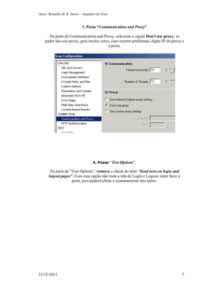 Autor: Reinaldo M. R. Junior – Arquiteto de Teste
15/12/2011 7
3. Passo “Communication and Proxy”
Na parte de Communication and Proxy, selecione a opção Don't use proxy, se
puder não use proxy, gera muitos erros, caso ocorrer problemas, digite IP do proxy e
a porta.
4. Passo “Test Options”,
Na parte de “Test Options”, remova o check do item “Send tests on login and
logout pages”. Com essa opção não testa a tela de Login e Logout, tente fazer a
parte, pois poderá afetar o scanneamento dos testes.
 